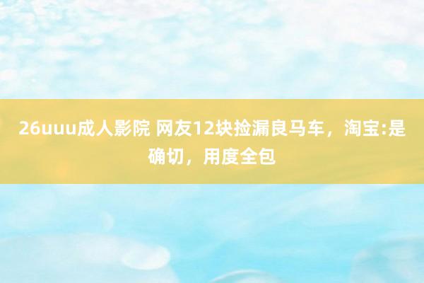 26uuu成人影院 网友12块捡漏良马车，淘宝:是确切，用度全包