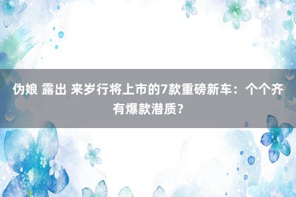 伪娘 露出 来岁行将上市的7款重磅新车：个个齐有爆款潜质？
