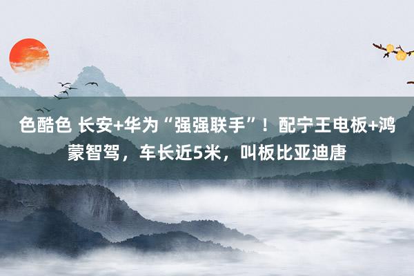 色酷色 长安+华为“强强联手”！配宁王电板+鸿蒙智驾，车长近5米，叫板比亚迪唐