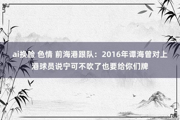 ai换脸 色情 前海港跟队：2016年谭海曾对上港球员说宁可不吹了也要给你们牌