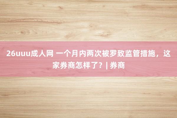 26uuu成人网 一个月内两次被罗致监管措施，这家券商怎样了？| 券商