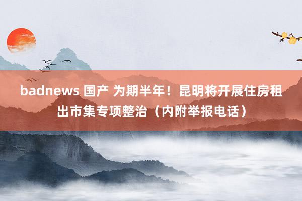 badnews 国产 为期半年！昆明将开展住房租出市集专项整治（内附举报电话）