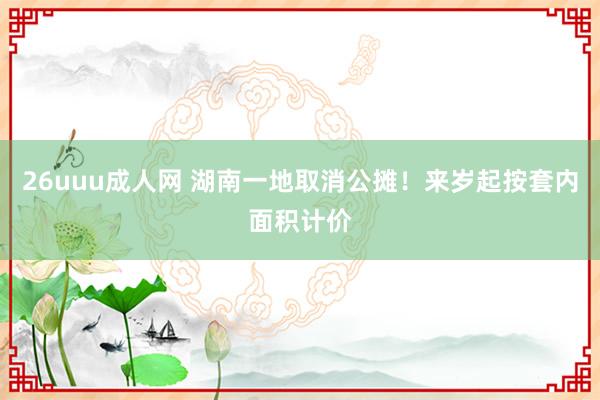 26uuu成人网 湖南一地取消公摊！来岁起按套内面积计价