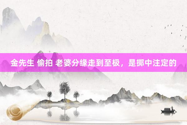 金先生 偷拍 老婆分缘走到至极，是掷中注定的