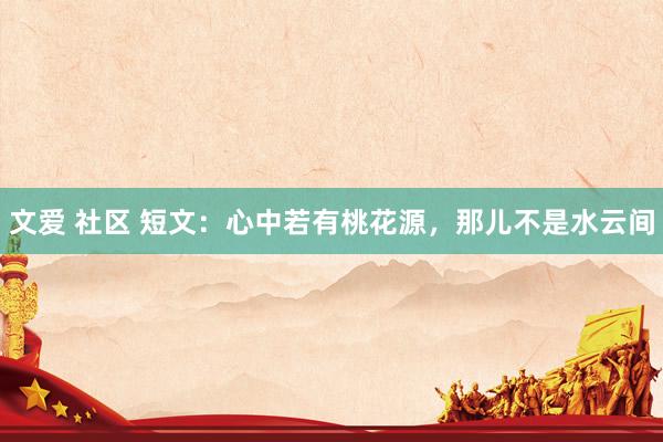 文爱 社区 短文：心中若有桃花源，那儿不是水云间