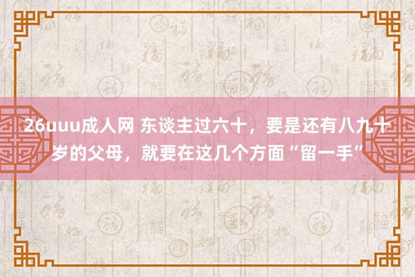 26uuu成人网 东谈主过六十，要是还有八九十岁的父母，就要在这几个方面“留一手”