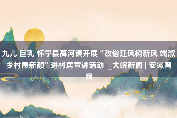 九儿 巨乳 怀宁县高河镇开展“改俗迁风树新风 端淑乡村展新颜”进村居宣讲活动  _大皖新闻 | 安徽网