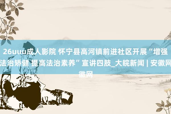26uuu成人影院 怀宁县高河镇前进社区开展“增强法治矫健 提高法治素养”宣讲四肢_大皖新闻 | 安徽网