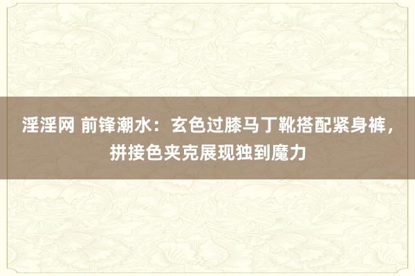 淫淫网 前锋潮水：玄色过膝马丁靴搭配紧身裤，拼接色夹克展现独到魔力