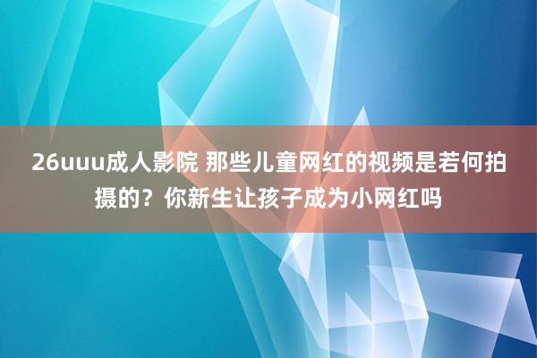 26uuu成人影院 那些儿童网红的视频是若何拍摄的？你新生让孩子成为小网红吗