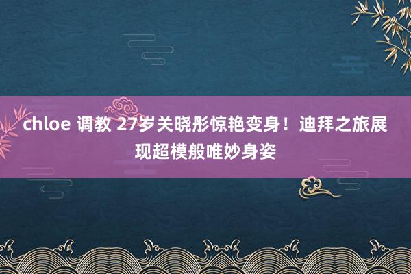 chloe 调教 27岁关晓彤惊艳变身！迪拜之旅展现超模般唯妙身姿