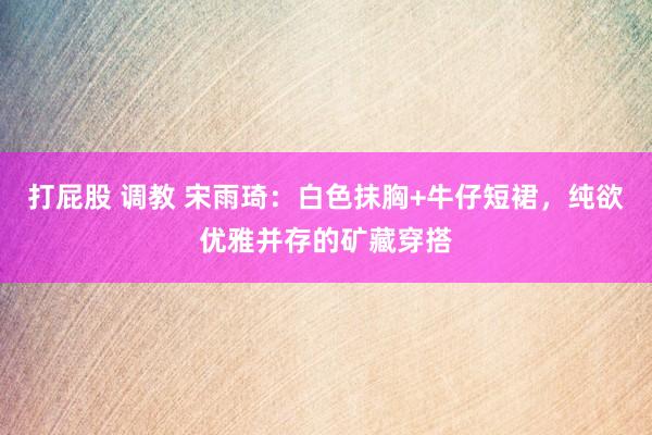 打屁股 调教 宋雨琦：白色抹胸+牛仔短裙，纯欲优雅并存的矿藏穿搭