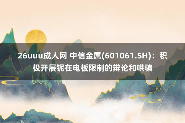 26uuu成人网 中信金属(601061.SH)：积极开展铌在电板限制的辩论和哄骗