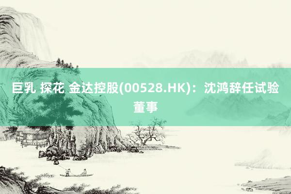 巨乳 探花 金达控股(00528.HK)：沈鸿辞任试验董事