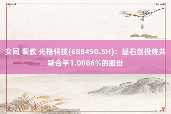 女同 调教 光格科技(688450.SH)：基石创投统共减合手1.0086%的股份