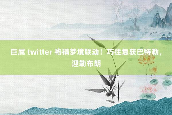 巨屌 twitter 袼褙梦境联动！巧往复获巴特勒，迎勒布朗