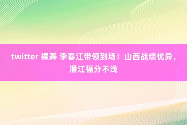 twitter 裸舞 李春江带领到场！山西战绩优异，潘江福分不浅