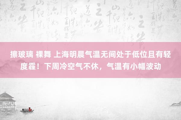 擦玻璃 裸舞 上海明晨气温无间处于低位且有轻度霾！下周冷空气不休，气温有小幅波动
