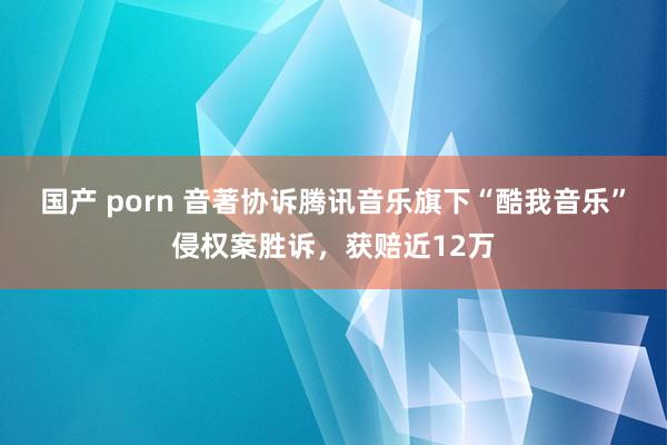 国产 porn 音著协诉腾讯音乐旗下“酷我音乐”侵权案胜诉，获赔近12万