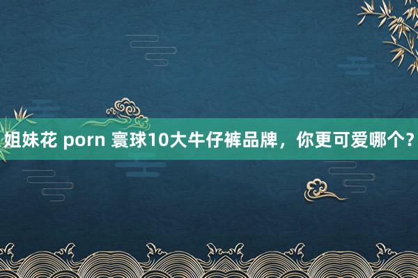 姐妹花 porn 寰球10大牛仔裤品牌，你更可爱哪个？