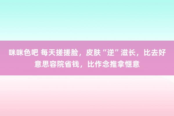 咪咪色吧 每天搓搓脸，皮肤“逆”滋长，比去好意思容院省钱，比作念推拿惬意
