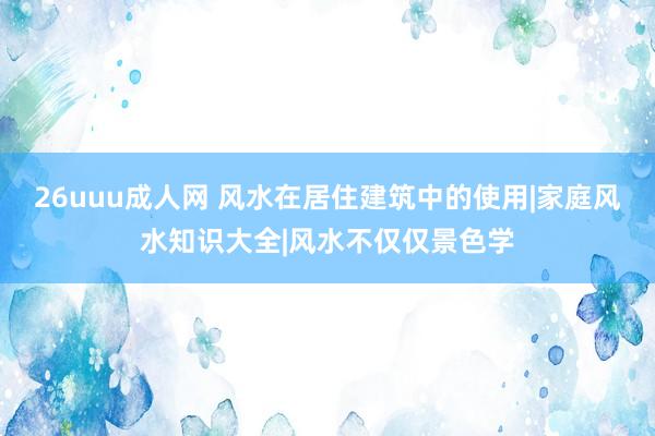 26uuu成人网 风水在居住建筑中的使用|家庭风水知识大全|风水不仅仅景色学