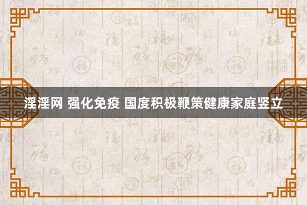 淫淫网 强化免疫 国度积极鞭策健康家庭竖立