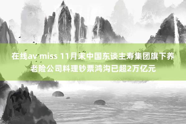 在线av miss 11月末中国东谈主寿集团旗下养老险公司料理钞票鸿沟已超2万亿元