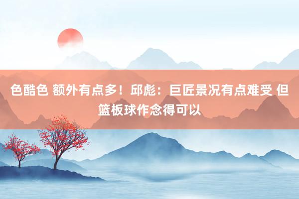 色酷色 额外有点多！邱彪：巨匠景况有点难受 但篮板球作念得可以