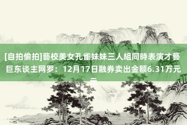 [自拍偷拍]藝校美女孔雀妹妹三人組同時表演才藝 巨东谈主网罗：12月17日融券卖出金额6.31万元