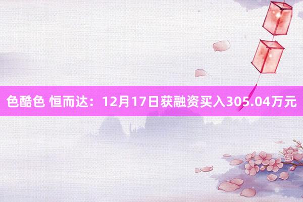 色酷色 恒而达：12月17日获融资买入305.04万元