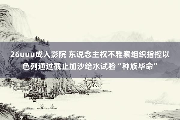 26uuu成人影院 东说念主权不雅察组织指控以色列通过截止加沙给水试验“种族毕命”