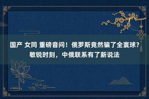 国产 女同 重磅音问！俄罗斯竟然骗了全寰球？敏锐时刻，中俄联系有了新说法