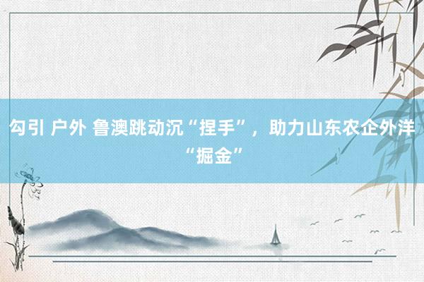勾引 户外 鲁澳跳动沉“捏手”，助力山东农企外洋“掘金”