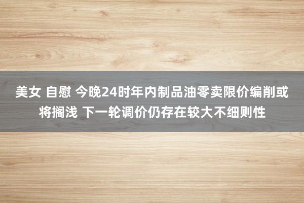 美女 自慰 今晚24时年内制品油零卖限价编削或将搁浅 下一轮调价仍存在较大不细则性