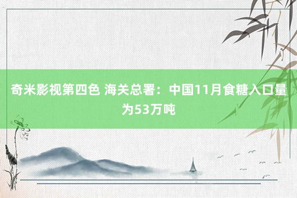 奇米影视第四色 海关总署：中国11月食糖入口量为53万吨
