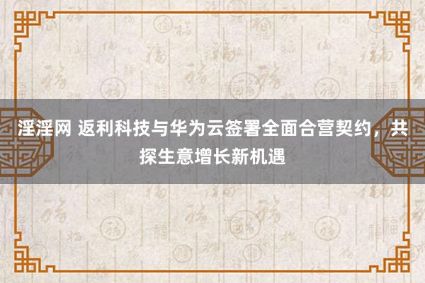 淫淫网 返利科技与华为云签署全面合营契约，共探生意增长新机遇