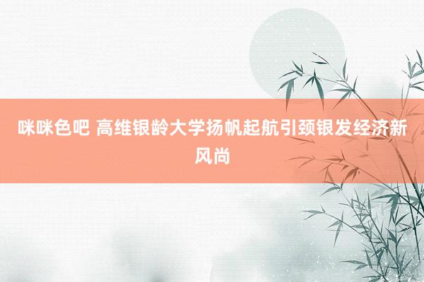 咪咪色吧 高维银龄大学扬帆起航引颈银发经济新风尚