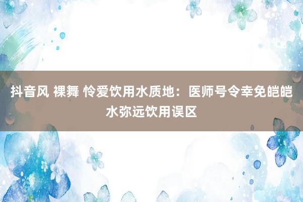 抖音风 裸舞 怜爱饮用水质地：医师号令幸免皑皑水弥远饮用误区