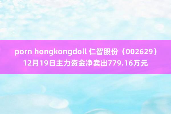 porn hongkongdoll 仁智股份（002629）12月19日主力资金净卖出779.16万元