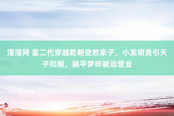 淫淫网 富二代穿越乾朝变败家子，小发明竟引天子和顺，躺平梦碎被动营业