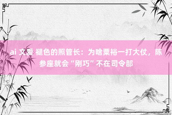 ai 文爱 褪色的照管长：为啥粟裕一打大仗，陈参座就会“刚巧”不在司令部