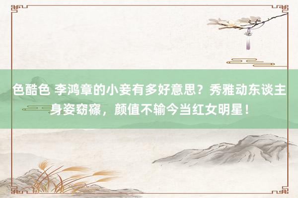 色酷色 李鸿章的小妾有多好意思？秀雅动东谈主身姿窈窱，颜值不输今当红女明星！