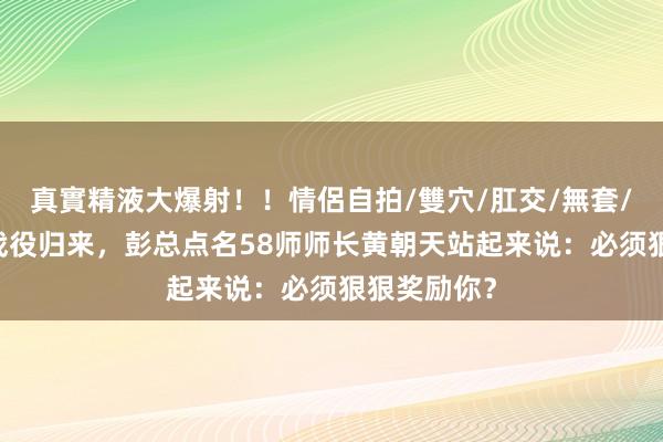 真實精液大爆射！！情侶自拍/雙穴/肛交/無套/大量噴精 战役归来，彭总点名58师师长黄朝天站起来说：必须狠狠奖励你？