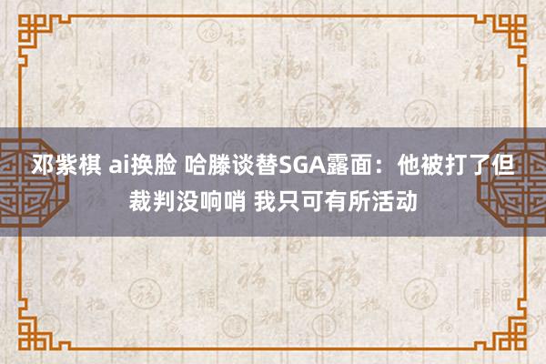 邓紫棋 ai换脸 哈滕谈替SGA露面：他被打了但裁判没响哨 我只可有所活动