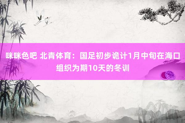咪咪色吧 北青体育：国足初步诡计1月中旬在海口组织为期10天的冬训