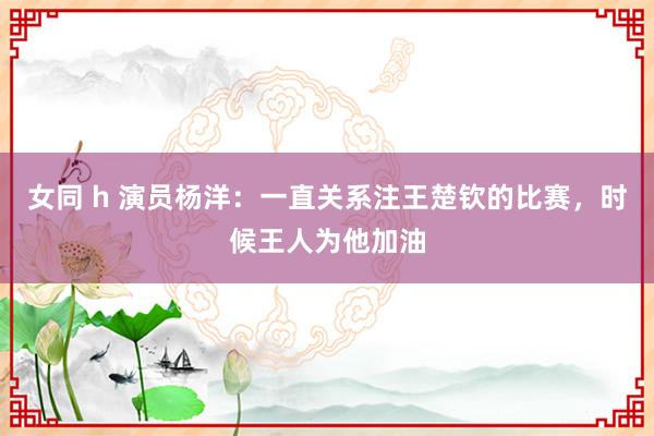 女同 h 演员杨洋：一直关系注王楚钦的比赛，时候王人为他加油