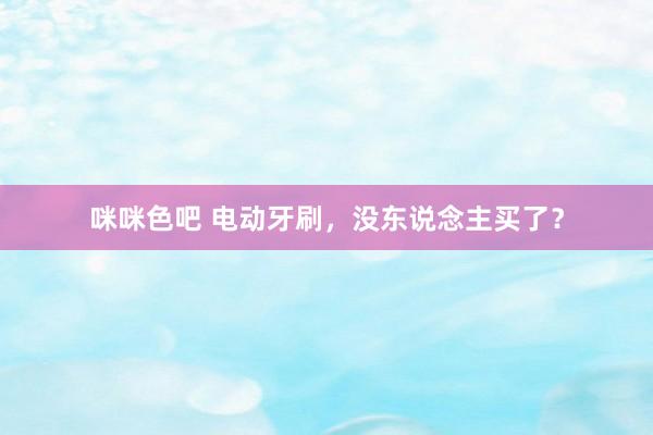 咪咪色吧 电动牙刷，没东说念主买了？