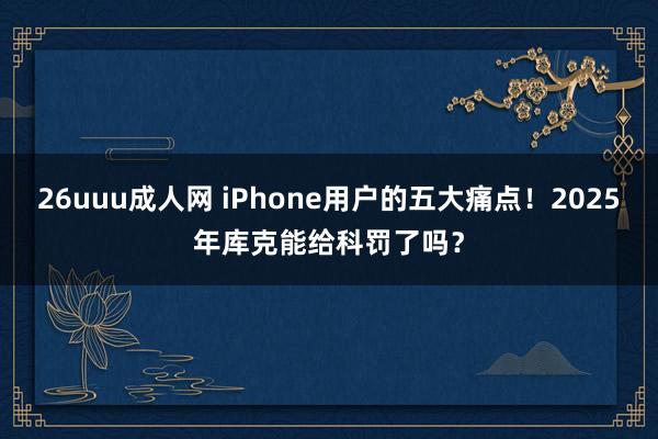 26uuu成人网 iPhone用户的五大痛点！2025年库克能给科罚了吗？