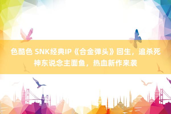 色酷色 SNK经典IP《合金弹头》回生，追杀死神东说念主面鱼，热血新作来袭
